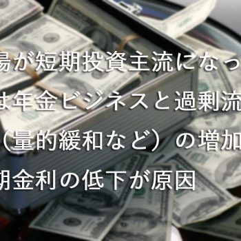 市場が短期投資主流になったのは年金ビジネスと過剰流動性（量的緩和など）の増加や長期金利の低下が原因